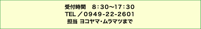 お問い合わせ 受付時間8:30〜17:30 TEL 0949-22-2601 担当 ナカシマまで